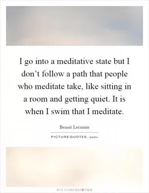 I go into a meditative state but I don’t follow a path that people who meditate take, like sitting in a room and getting quiet. It is when I swim that I meditate Picture Quote #1