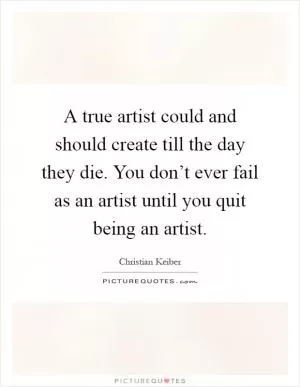 A true artist could and should create till the day they die. You don’t ever fail as an artist until you quit being an artist Picture Quote #1