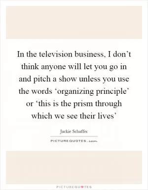 In the television business, I don’t think anyone will let you go in and pitch a show unless you use the words ‘organizing principle’ or ‘this is the prism through which we see their lives’ Picture Quote #1