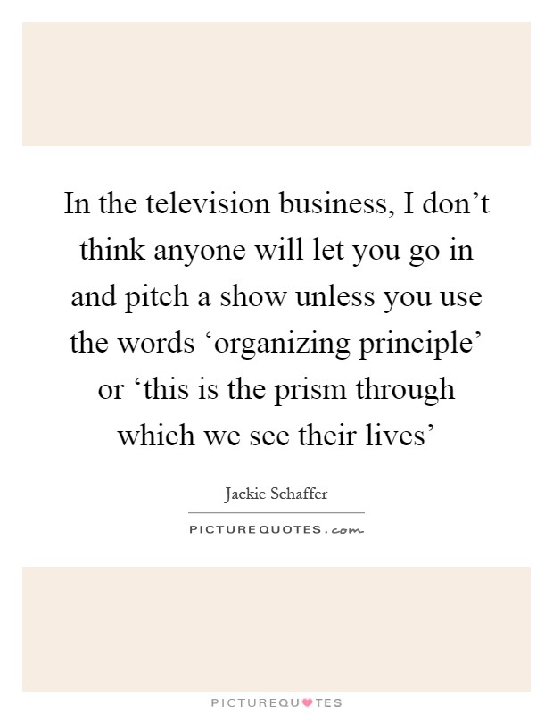 In the television business, I don't think anyone will let you go in and pitch a show unless you use the words ‘organizing principle' or ‘this is the prism through which we see their lives' Picture Quote #1
