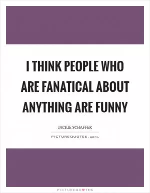 I think people who are fanatical about anything are funny Picture Quote #1