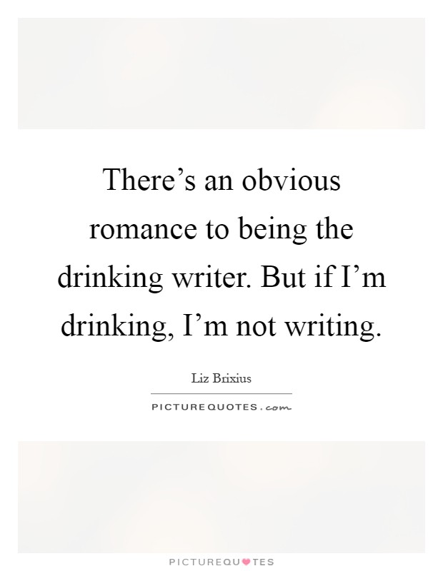 There's an obvious romance to being the drinking writer. But if I'm drinking, I'm not writing Picture Quote #1