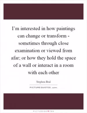 I’m interested in how paintings can change or transform - sometimes through close examination or viewed from afar; or how they hold the space of a wall or interact in a room with each other Picture Quote #1