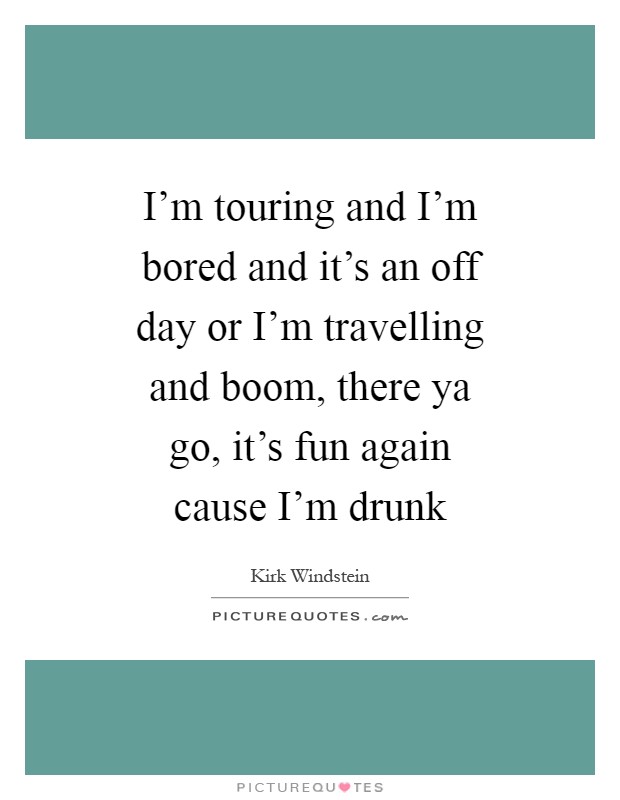 I'm touring and I'm bored and it's an off day or I'm travelling and boom, there ya go, it's fun again cause I'm drunk Picture Quote #1