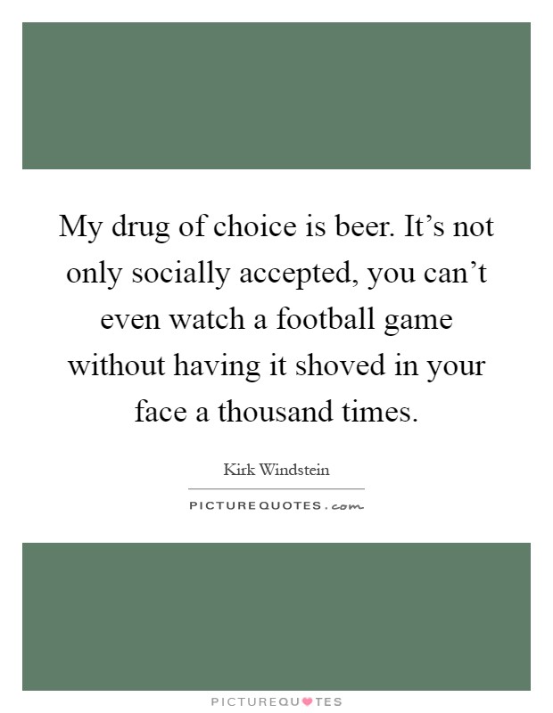 My drug of choice is beer. It's not only socially accepted, you can't even watch a football game without having it shoved in your face a thousand times Picture Quote #1