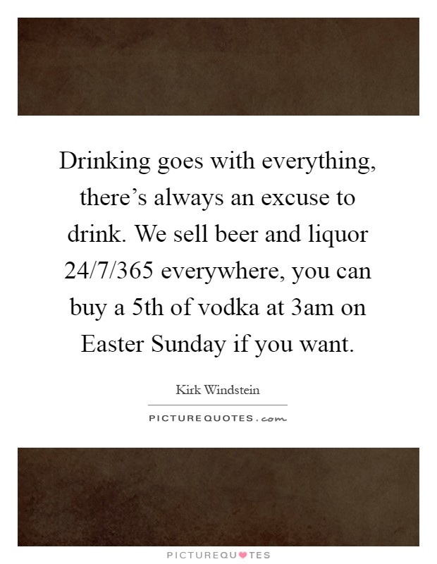 Drinking goes with everything, there's always an excuse to drink. We sell beer and liquor 24/7/365 everywhere, you can buy a 5th of vodka at 3am on Easter Sunday if you want Picture Quote #1
