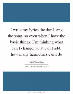 I write my lyrics the day I sing the song, so even when I have the basic things, I’m thinking what can I change, what can I add, how many harmonies can I do Picture Quote #1