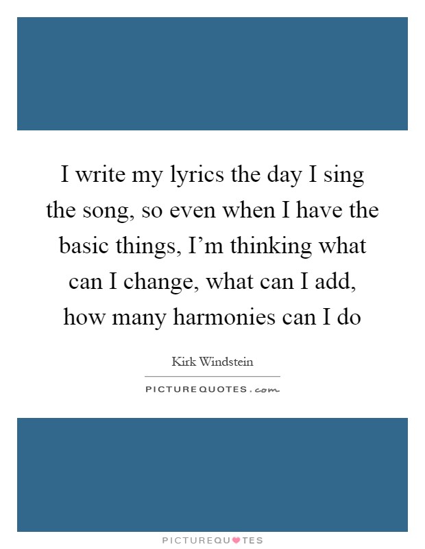 I write my lyrics the day I sing the song, so even when I have the basic things, I'm thinking what can I change, what can I add, how many harmonies can I do Picture Quote #1