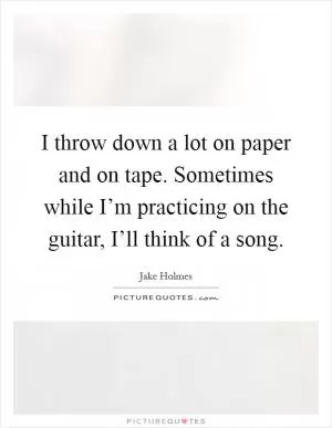 I throw down a lot on paper and on tape. Sometimes while I’m practicing on the guitar, I’ll think of a song Picture Quote #1