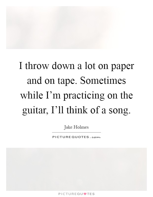 I throw down a lot on paper and on tape. Sometimes while I'm practicing on the guitar, I'll think of a song Picture Quote #1