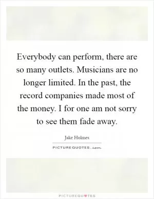 Everybody can perform, there are so many outlets. Musicians are no longer limited. In the past, the record companies made most of the money. I for one am not sorry to see them fade away Picture Quote #1
