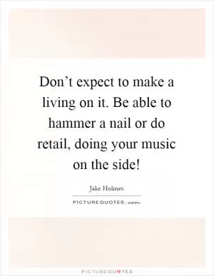 Don’t expect to make a living on it. Be able to hammer a nail or do retail, doing your music on the side! Picture Quote #1
