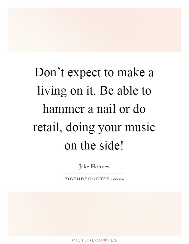 Don't expect to make a living on it. Be able to hammer a nail or do retail, doing your music on the side! Picture Quote #1