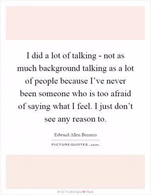 I did a lot of talking - not as much background talking as a lot of people because I’ve never been someone who is too afraid of saying what I feel. I just don’t see any reason to Picture Quote #1