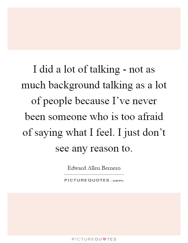 I did a lot of talking - not as much background talking as a lot of people because I've never been someone who is too afraid of saying what I feel. I just don't see any reason to Picture Quote #1