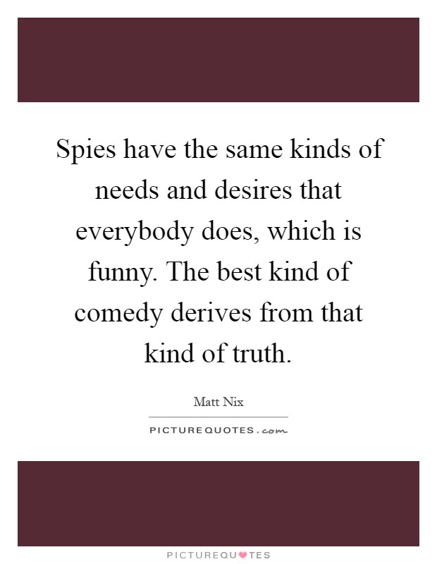 Spies have the same kinds of needs and desires that everybody does, which is funny. The best kind of comedy derives from that kind of truth Picture Quote #1