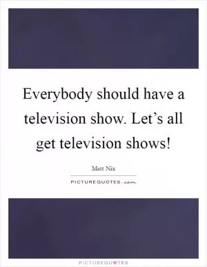 Everybody should have a television show. Let’s all get television shows! Picture Quote #1