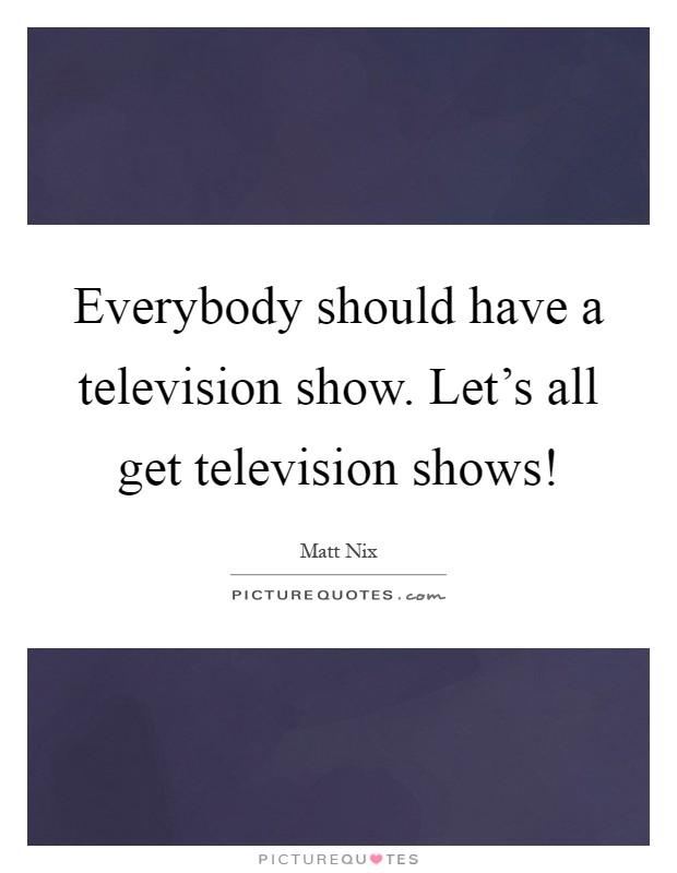 Everybody should have a television show. Let's all get television shows! Picture Quote #1