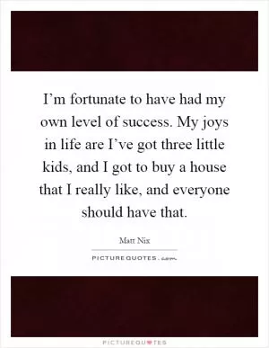 I’m fortunate to have had my own level of success. My joys in life are I’ve got three little kids, and I got to buy a house that I really like, and everyone should have that Picture Quote #1