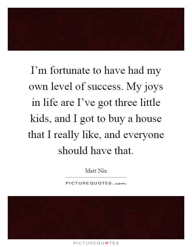 I'm fortunate to have had my own level of success. My joys in life are I've got three little kids, and I got to buy a house that I really like, and everyone should have that Picture Quote #1