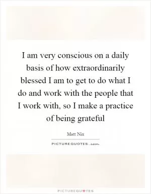 I am very conscious on a daily basis of how extraordinarily blessed I am to get to do what I do and work with the people that I work with, so I make a practice of being grateful Picture Quote #1