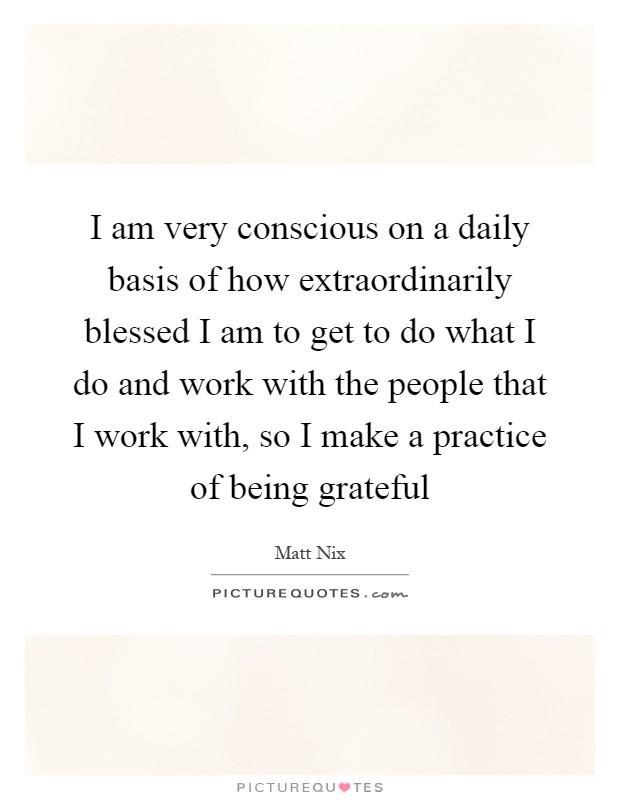 I am very conscious on a daily basis of how extraordinarily blessed I am to get to do what I do and work with the people that I work with, so I make a practice of being grateful Picture Quote #1