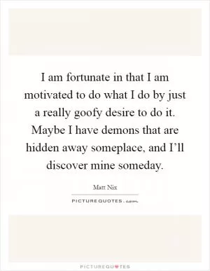 I am fortunate in that I am motivated to do what I do by just a really goofy desire to do it. Maybe I have demons that are hidden away someplace, and I’ll discover mine someday Picture Quote #1