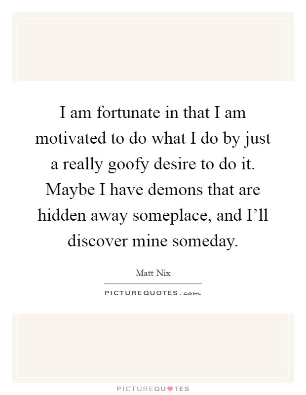I am fortunate in that I am motivated to do what I do by just a really goofy desire to do it. Maybe I have demons that are hidden away someplace, and I'll discover mine someday Picture Quote #1