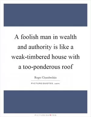 A foolish man in wealth and authority is like a weak-timbered house with a too-ponderous roof Picture Quote #1
