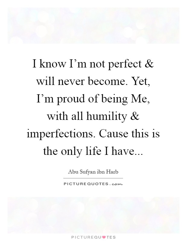 I know I'm not perfect and will never become. Yet, I'm proud of being Me, with all humility and imperfections. Cause this is the only life I have Picture Quote #1