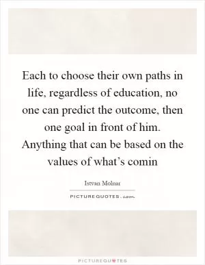 Each to choose their own paths in life, regardless of education, no one can predict the outcome, then one goal in front of him. Anything that can be based on the values of what’s comin Picture Quote #1