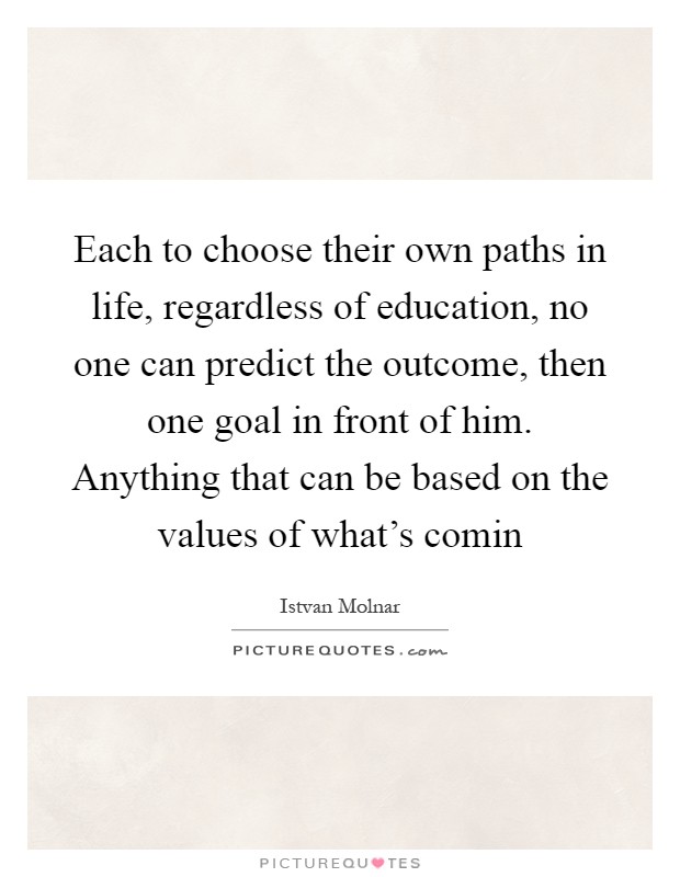 Each to choose their own paths in life, regardless of education, no one can predict the outcome, then one goal in front of him. Anything that can be based on the values of what's comin Picture Quote #1