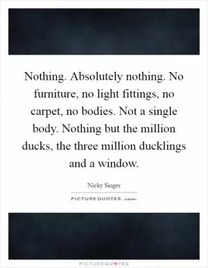 Nothing. Absolutely nothing. No furniture, no light fittings, no carpet, no bodies. Not a single body. Nothing but the million ducks, the three million ducklings and a window Picture Quote #1