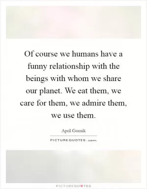 Of course we humans have a funny relationship with the beings with whom we share our planet. We eat them, we care for them, we admire them, we use them Picture Quote #1