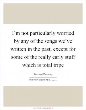 I’m not particularly worried by any of the songs we’ve written in the past, except for some of the really early stuff which is total tripe Picture Quote #1