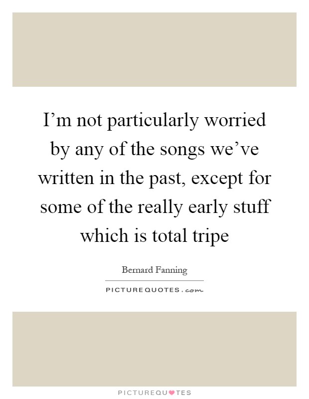 I'm not particularly worried by any of the songs we've written in the past, except for some of the really early stuff which is total tripe Picture Quote #1