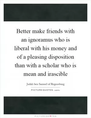 Better make friends with an ignoramus who is liberal with his money and of a pleasing disposition than with a scholar who is mean and irascible Picture Quote #1