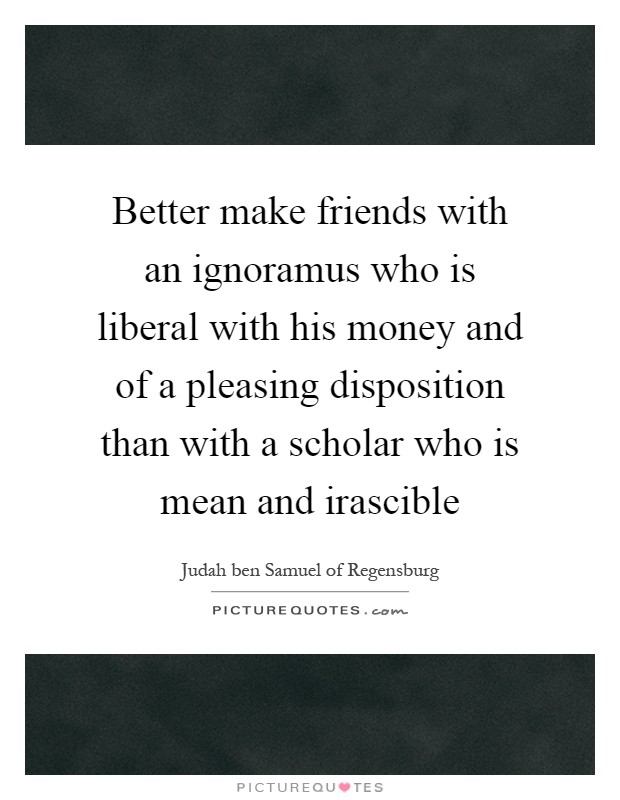 Better make friends with an ignoramus who is liberal with his money and of a pleasing disposition than with a scholar who is mean and irascible Picture Quote #1