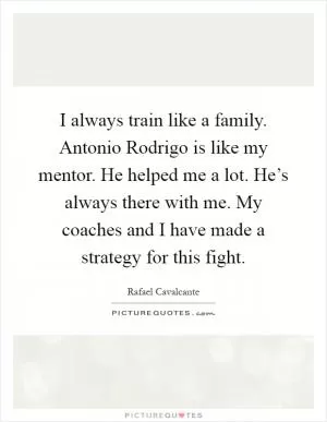 I always train like a family. Antonio Rodrigo is like my mentor. He helped me a lot. He’s always there with me. My coaches and I have made a strategy for this fight Picture Quote #1