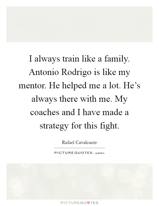 I always train like a family. Antonio Rodrigo is like my mentor. He helped me a lot. He's always there with me. My coaches and I have made a strategy for this fight Picture Quote #1