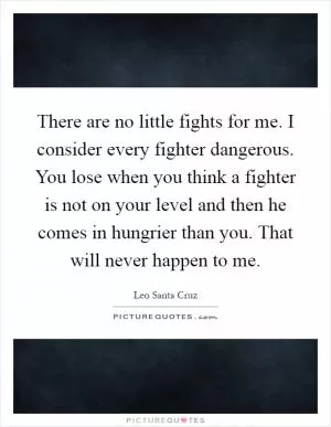 There are no little fights for me. I consider every fighter dangerous. You lose when you think a fighter is not on your level and then he comes in hungrier than you. That will never happen to me Picture Quote #1