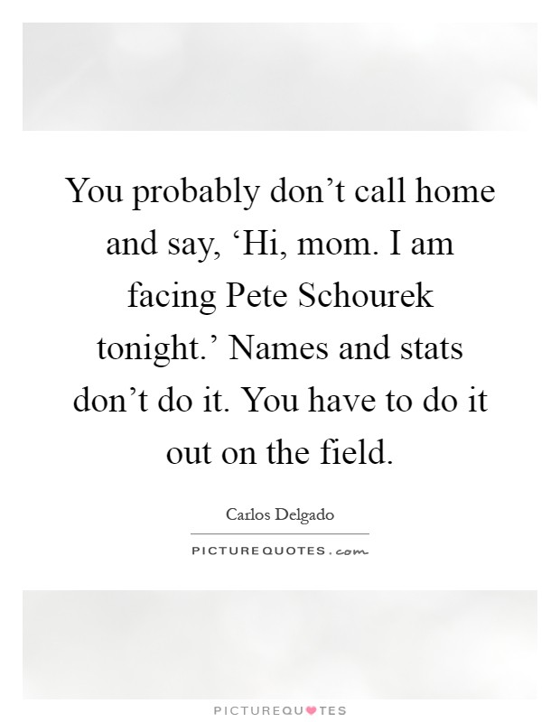 You probably don't call home and say, ‘Hi, mom. I am facing Pete Schourek tonight.' Names and stats don't do it. You have to do it out on the field Picture Quote #1