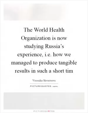 The World Health Organization is now studying Russia’s experience, i.e. how we managed to produce tangible results in such a short tim Picture Quote #1