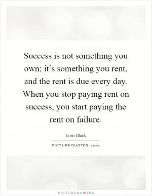 Success is not something you own; it’s something you rent, and the rent is due every day. When you stop paying rent on success, you start paying the rent on failure Picture Quote #1