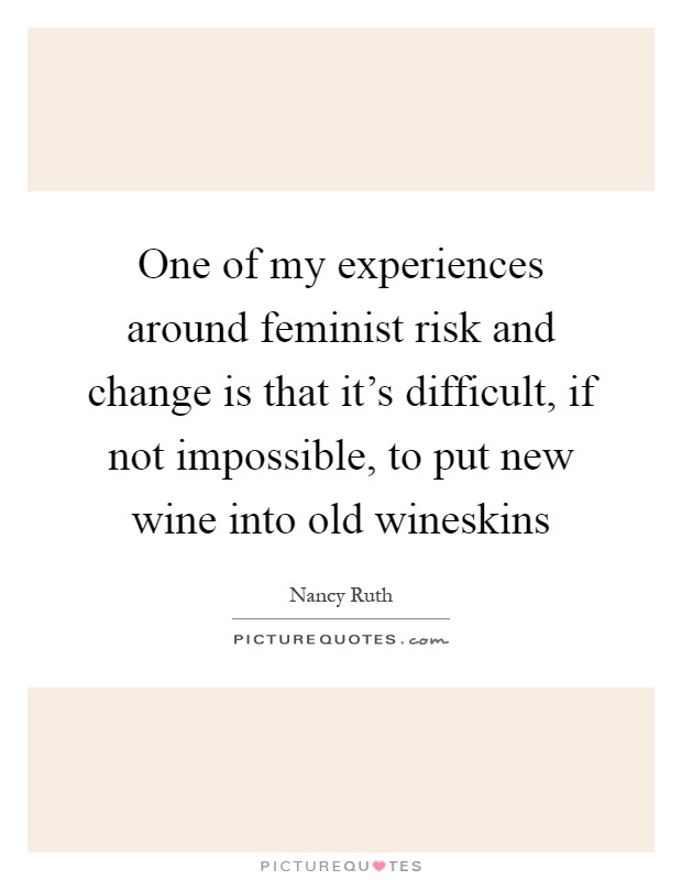 One of my experiences around feminist risk and change is that it's difficult, if not impossible, to put new wine into old wineskins Picture Quote #1