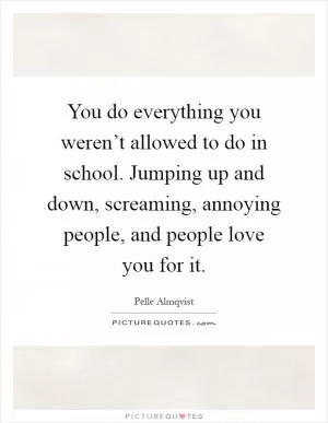 You do everything you weren’t allowed to do in school. Jumping up and down, screaming, annoying people, and people love you for it Picture Quote #1