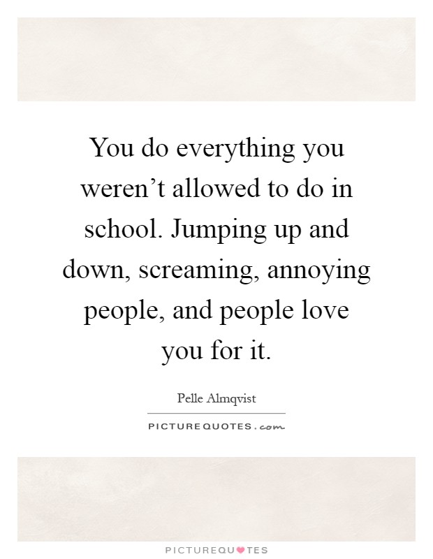 You do everything you weren't allowed to do in school. Jumping up and down, screaming, annoying people, and people love you for it Picture Quote #1