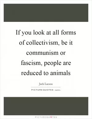 If you look at all forms of collectivism, be it communism or fascism, people are reduced to animals Picture Quote #1