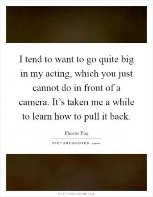 I tend to want to go quite big in my acting, which you just cannot do in front of a camera. It’s taken me a while to learn how to pull it back Picture Quote #1
