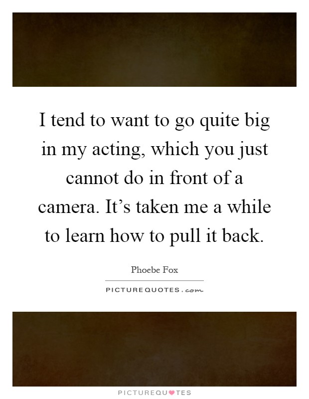 I tend to want to go quite big in my acting, which you just cannot do in front of a camera. It's taken me a while to learn how to pull it back Picture Quote #1